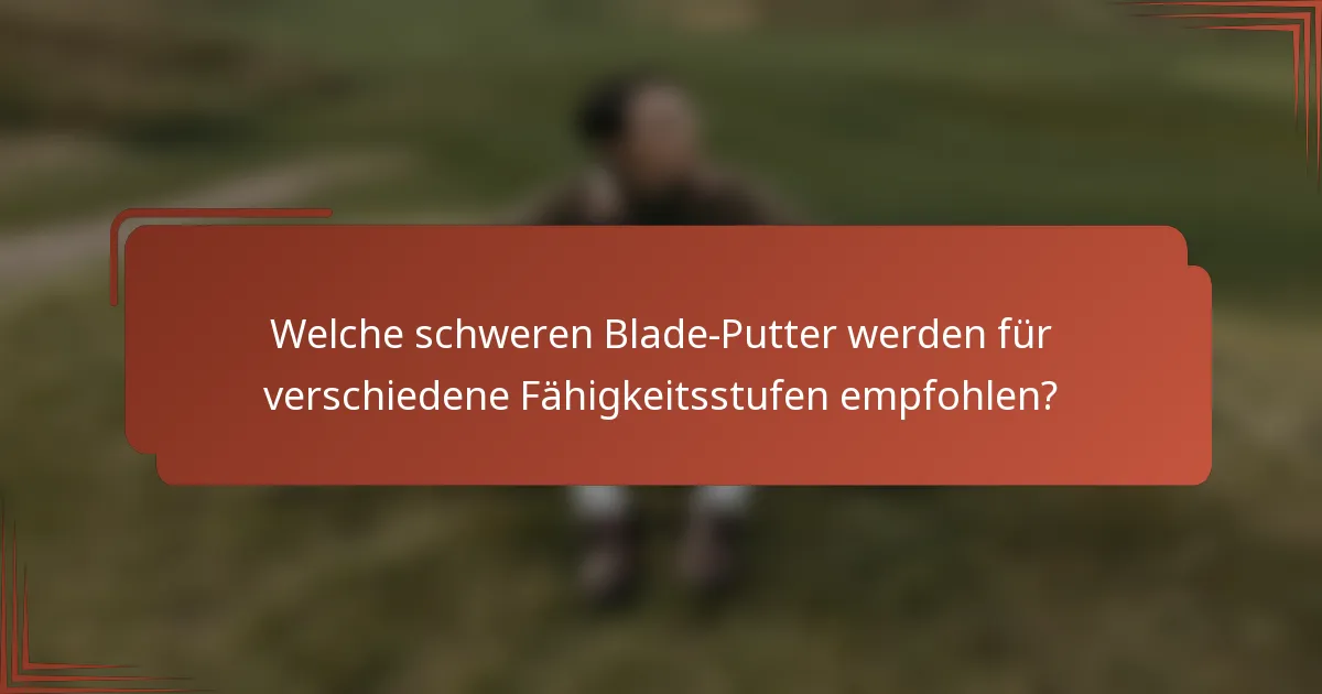 Welche schweren Blade-Putter werden für verschiedene Fähigkeitsstufen empfohlen?